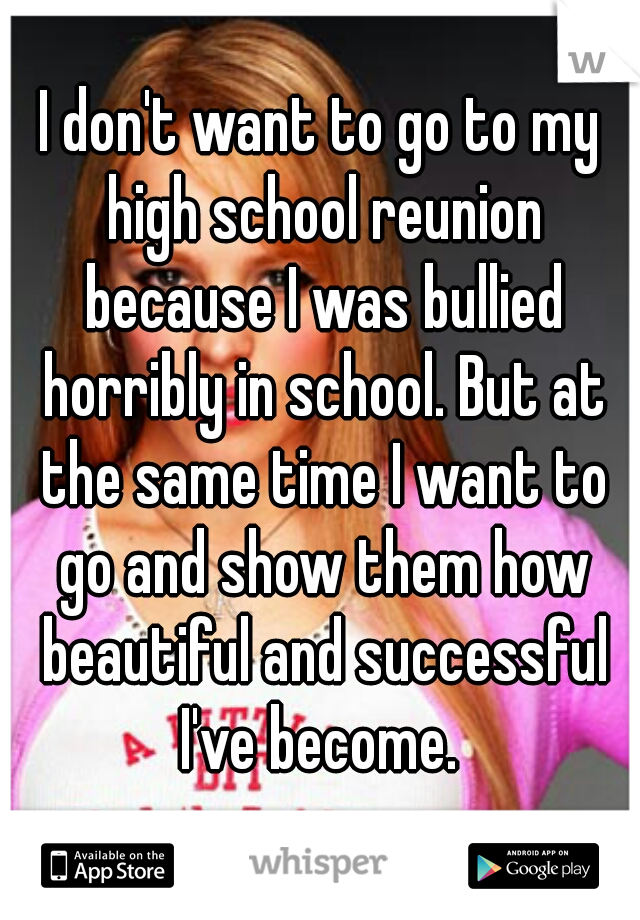 I don't want to go to my high school reunion because I was bullied horribly in school. But at the same time I want to go and show them how beautiful and successful I've become. 