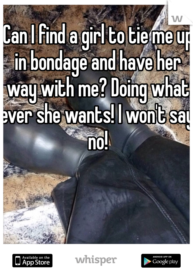Can I find a girl to tie me up in bondage and have her way with me? Doing what ever she wants! I won't say no!
