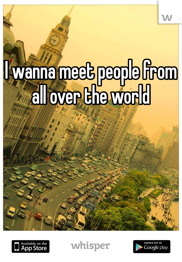 I wanna meet people from all over the world