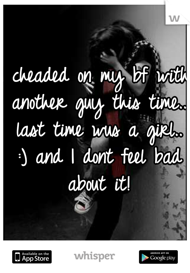 I cheaded on my bf with another guy this time.. last time wus a girl.. :) and I dont feel bad about it!
