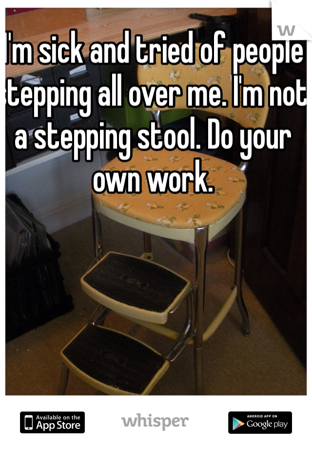 I'm sick and tried of people stepping all over me. I'm not a stepping stool. Do your own work.