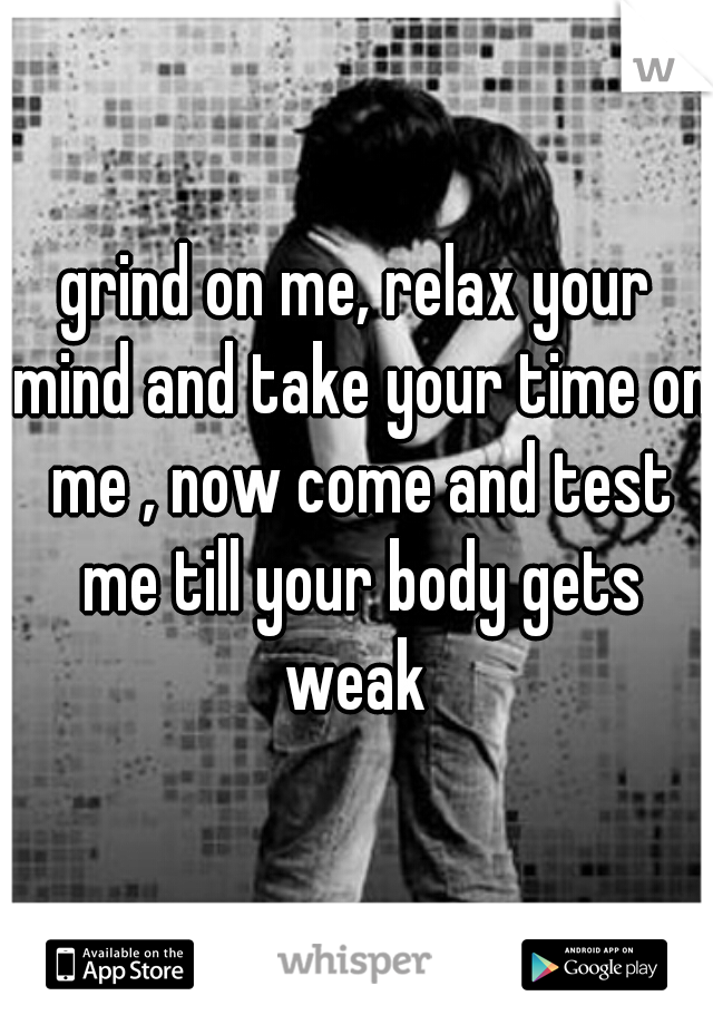 grind on me, relax your mind and take your time on me , now come and test me till your body gets weak 