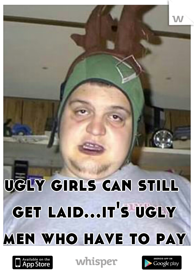 ugly girls can still get laid...it's ugly men who have to pay lol