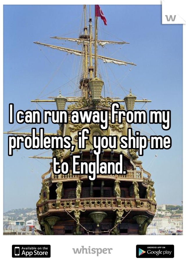 I can run away from my problems, if you ship me to England.