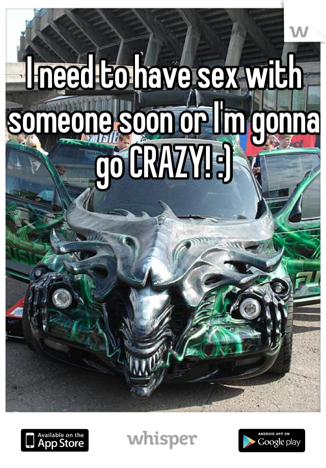 I need to have sex with someone soon or I'm gonna go CRAZY! :)