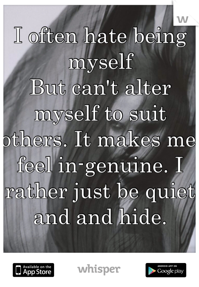 I often hate being myself
But can't alter myself to suit others. It makes me feel in-genuine. I rather just be quiet and and hide.