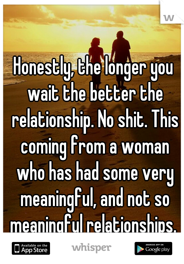 Honestly, the longer you wait the better the relationship. No shit. This coming from a woman who has had some very meaningful, and not so meaningful relationships. 