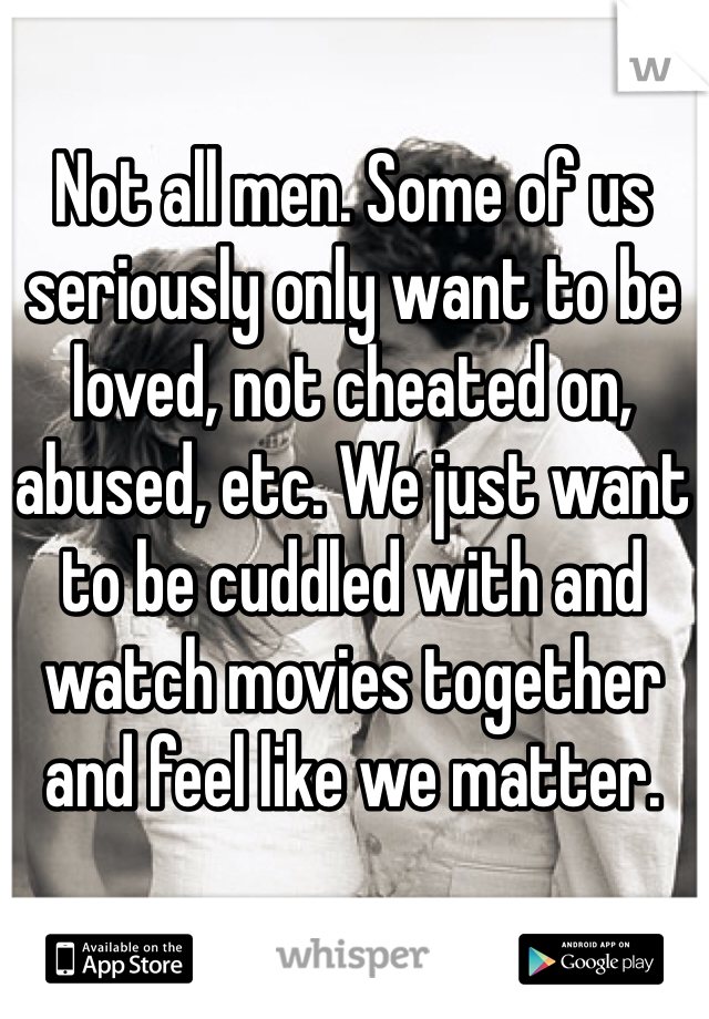 Not all men. Some of us seriously only want to be loved, not cheated on, abused, etc. We just want to be cuddled with and watch movies together and feel like we matter.