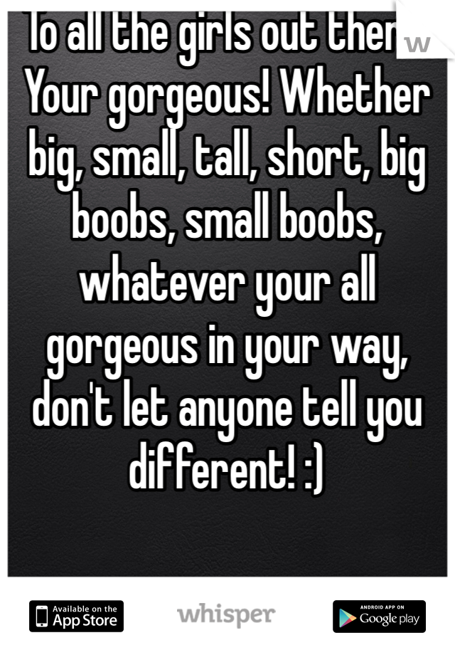 To all the girls out there! Your gorgeous! Whether big, small, tall, short, big boobs, small boobs, whatever your all gorgeous in your way, don't let anyone tell you different! :)