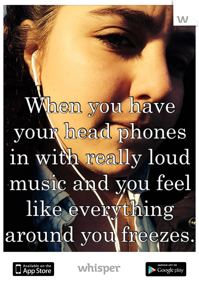 


When you have your head phones in with really loud music and you feel like everything around you freezes.