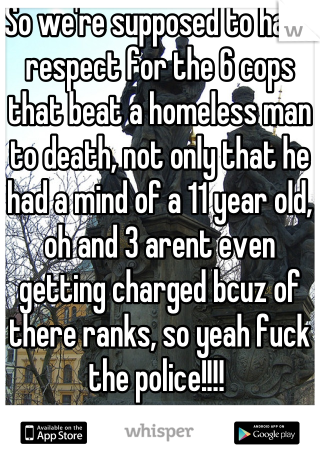 So we're supposed to have respect for the 6 cops that beat a homeless man to death, not only that he had a mind of a 11 year old, oh and 3 arent even getting charged bcuz of there ranks, so yeah fuck the police!!!! 