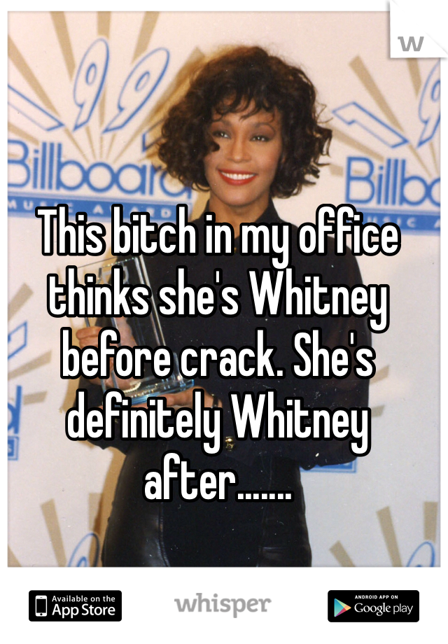 This bitch in my office thinks she's Whitney before crack. She's definitely Whitney after.......