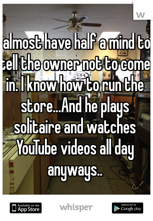 I almost have half a mind to tell the owner not to come in. I know how to run the store...And he plays solitaire and watches YouTube videos all day anyways.. 