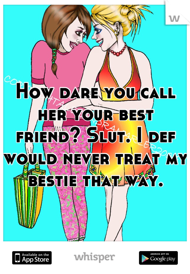 How dare you call her your best friend? Slut. I def would never treat my bestie that way.