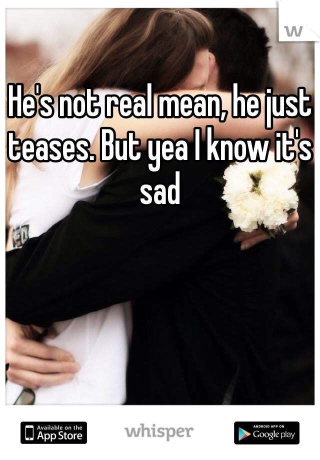 He's not real mean, he just teases. But yea I know it's sad