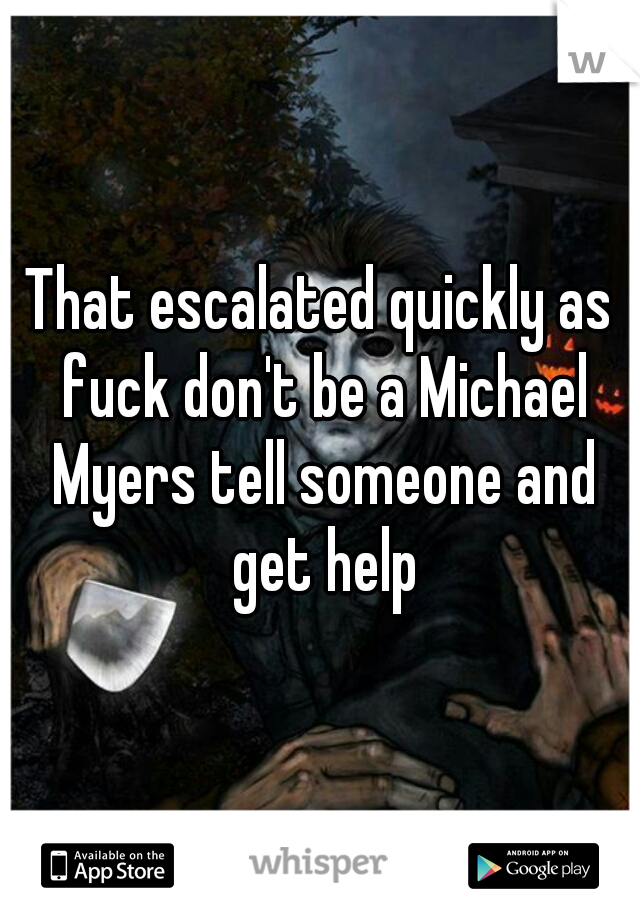 That escalated quickly as fuck don't be a Michael Myers tell someone and get help