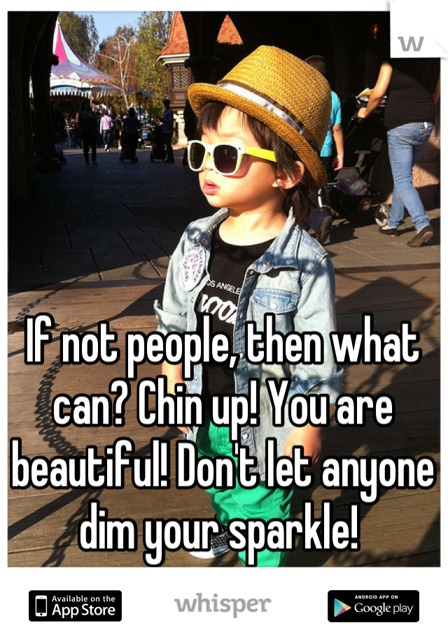 If not people, then what can? Chin up! You are beautiful! Don't let anyone dim your sparkle! 