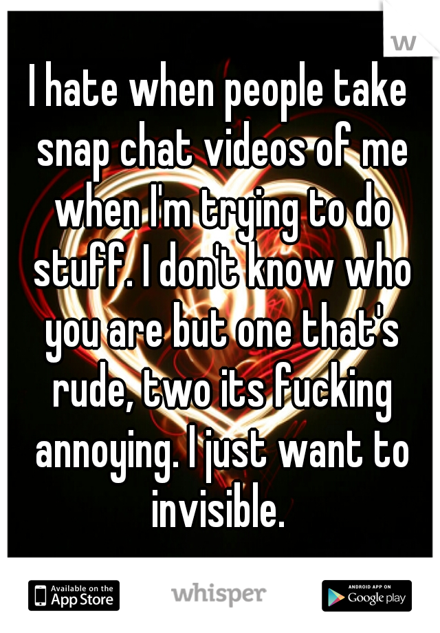 I hate when people take snap chat videos of me when I'm trying to do stuff. I don't know who you are but one that's rude, two its fucking annoying. I just want to invisible. 