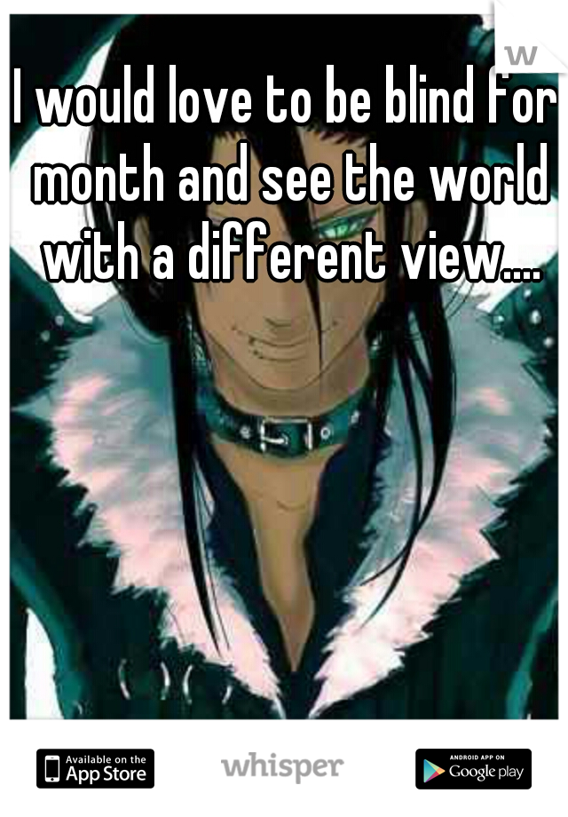 I would love to be blind for month and see the world with a different view....