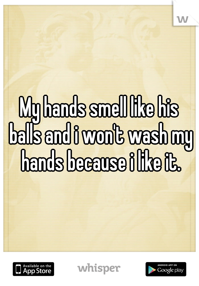 My hands smell like his balls and i won't wash my hands because i like it.