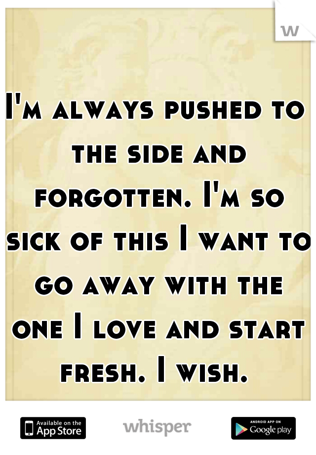 I'm always pushed to the side and forgotten. I'm so sick of this I want to go away with the one I love and start fresh. I wish. 