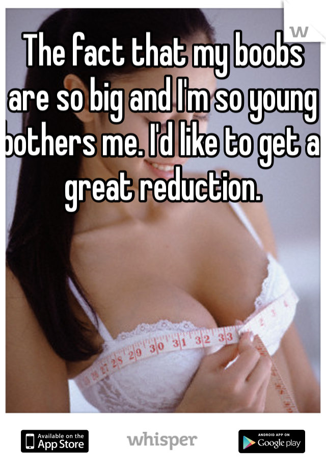 The fact that my boobs are so big and I'm so young bothers me. I'd like to get a great reduction. 