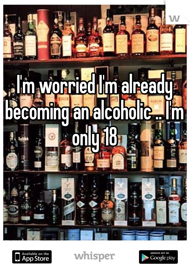 I'm worried I'm already becoming an alcoholic .. I'm only 18 