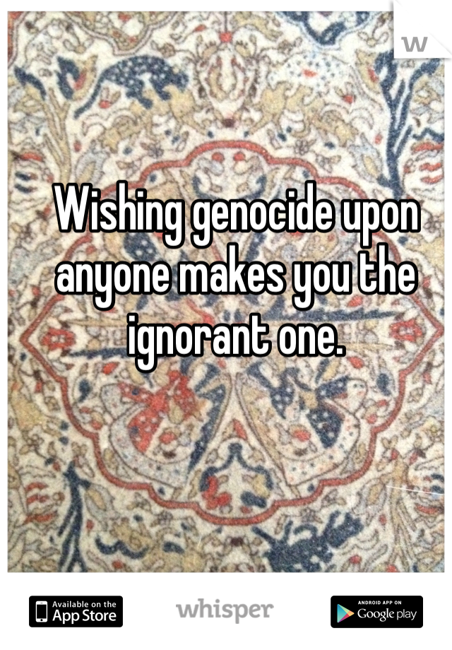 Wishing genocide upon anyone makes you the ignorant one.