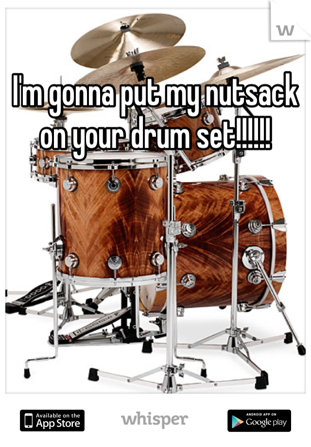 I'm gonna put my nutsack on your drum set!!!!!!