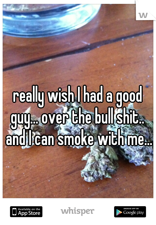 really wish I had a good guy... over the bull shit..  and I can smoke with me...