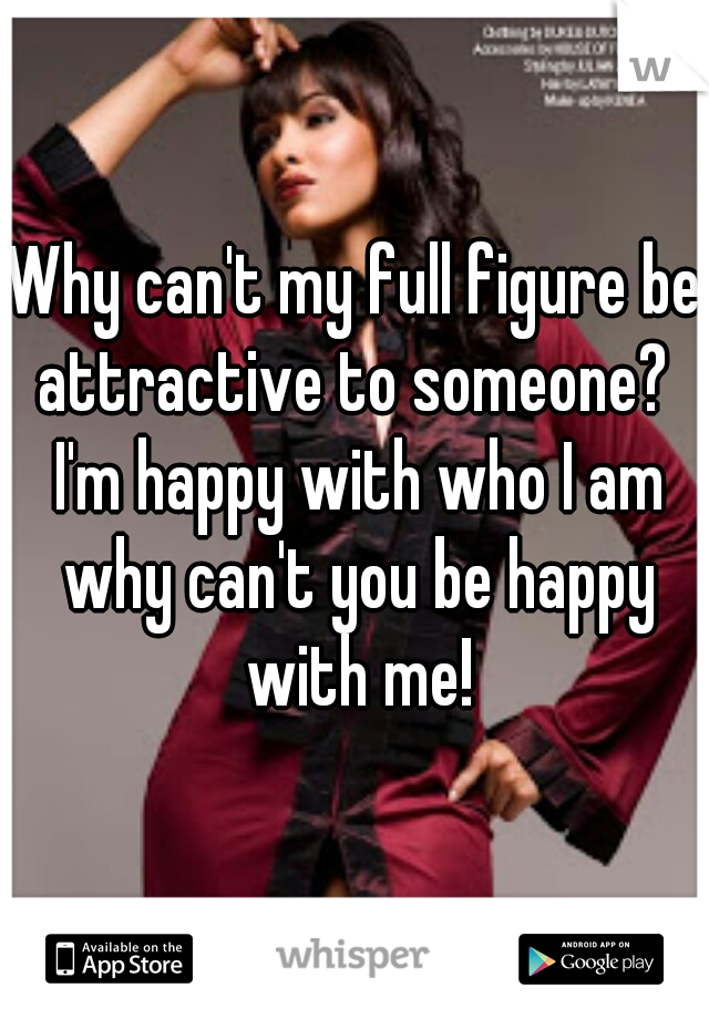Why can't my full figure be attractive to someone?  I'm happy with who I am why can't you be happy with me!