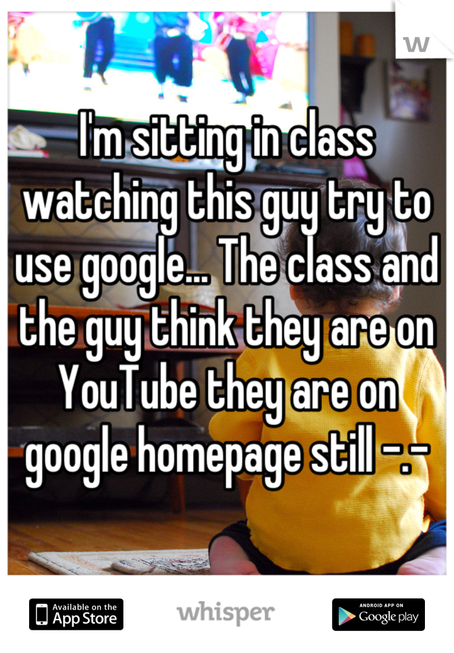 I'm sitting in class watching this guy try to use google... The class and the guy think they are on YouTube they are on google homepage still -.-