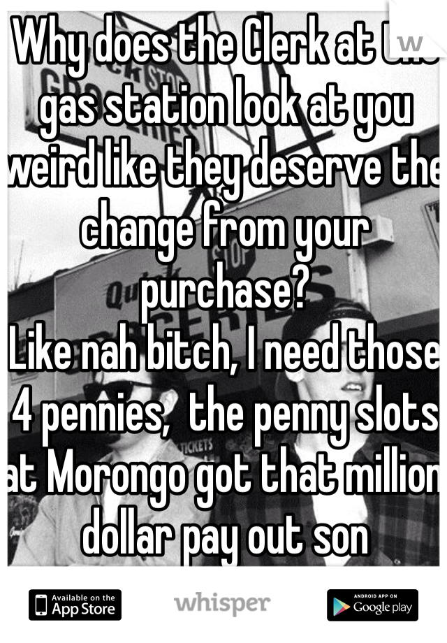 Why does the Clerk at the gas station look at you weird like they deserve the change from your purchase?
Like nah bitch, I need those 4 pennies,  the penny slots at Morongo got that million dollar pay out son