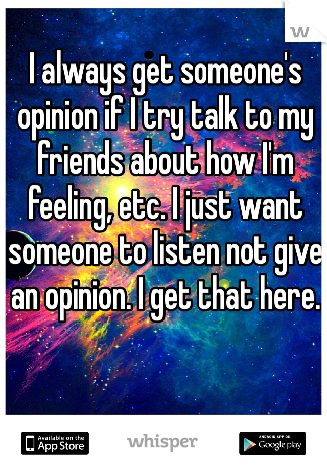 I always get someone's opinion if I try talk to my friends about how I'm feeling, etc. I just want someone to listen not give an opinion. I get that here.