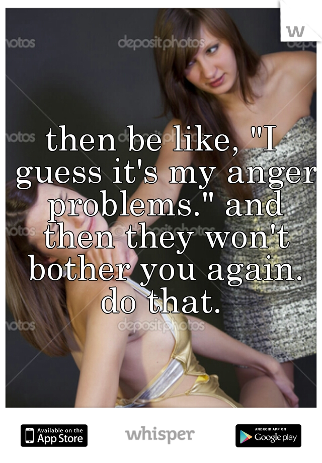 then be like, "I guess it's my anger problems." and then they won't bother you again.
do that.