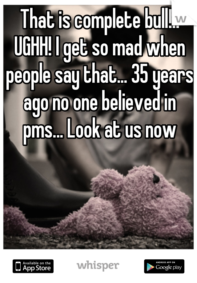 That is complete bull!!! UGHH! I get so mad when people say that... 35 years ago no one believed in pms... Look at us now