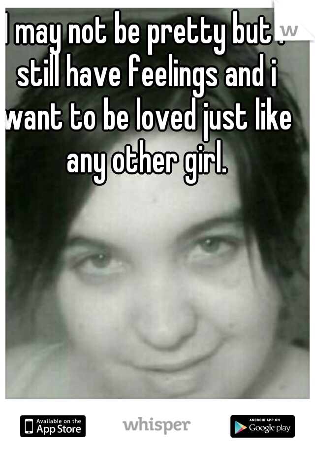 I may not be pretty but i still have feelings and i want to be loved just like any other girl.