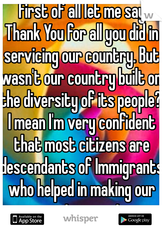 First of all let me say Thank You for all you did in servicing our country. But wasn't our country built on the diversity of its people? I mean I'm very confident that most citizens are descendants of Immigrants who helped in making our country great. 