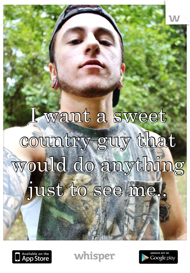 I want a sweet country guy that would do anything just to see me..