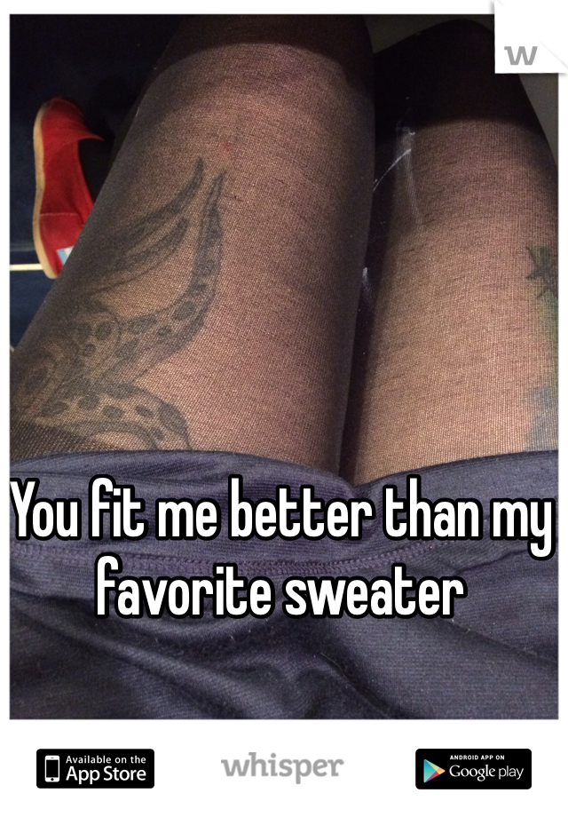 You fit me better than my favorite sweater 