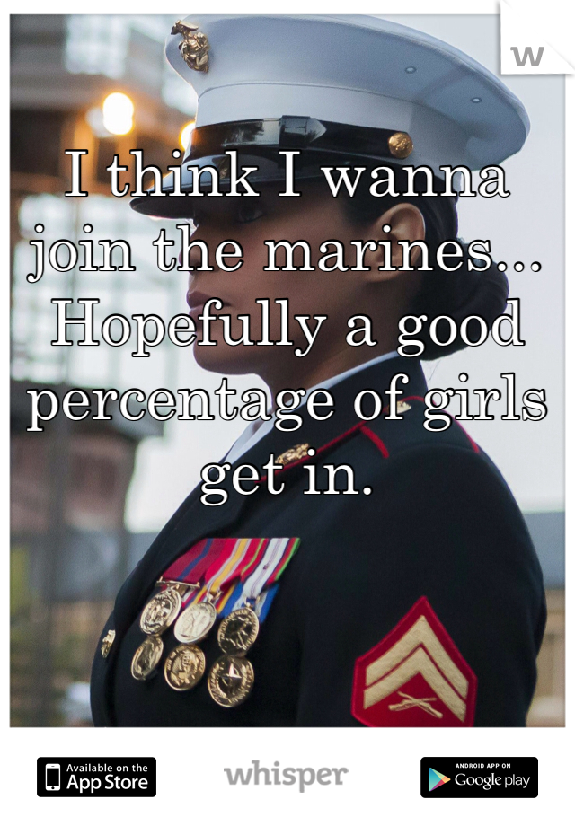 I think I wanna join the marines... Hopefully a good percentage of girls get in.
