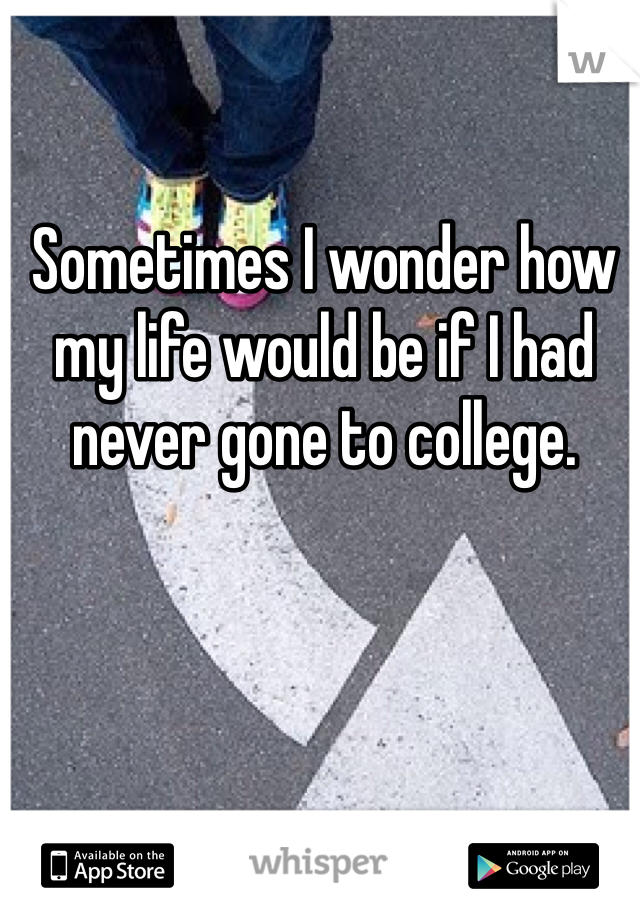 Sometimes I wonder how my life would be if I had never gone to college.