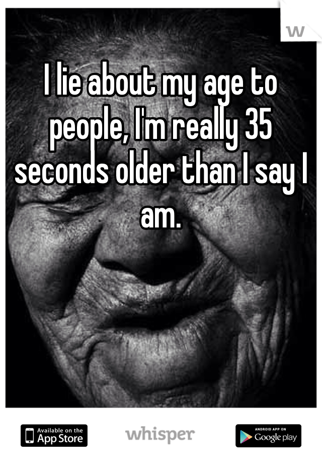 I lie about my age to people, I'm really 35 seconds older than I say I am.