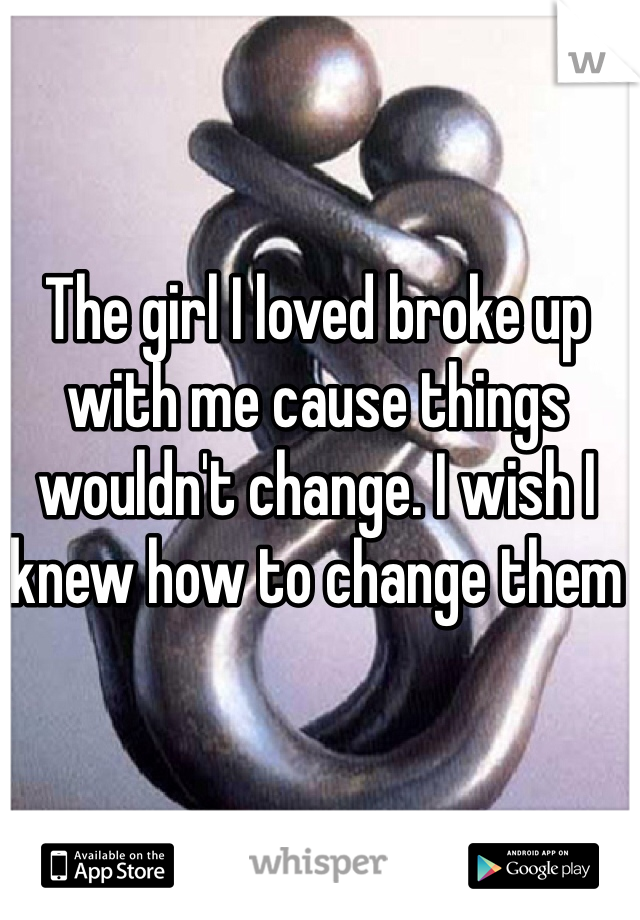 The girl I loved broke up with me cause things wouldn't change. I wish I knew how to change them 