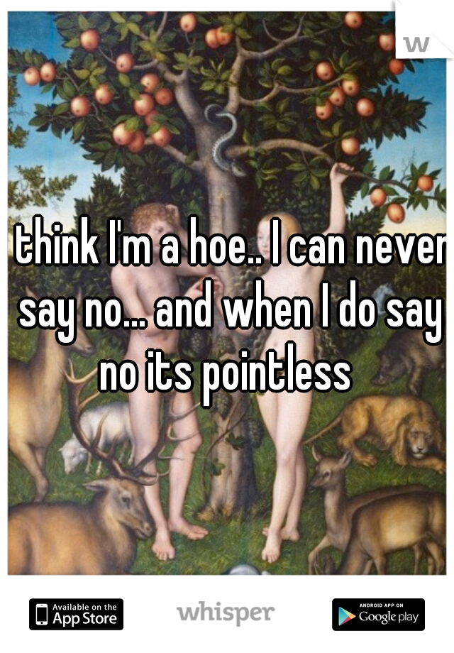 I think I'm a hoe.. I can never say no... and when I do say no its pointless 