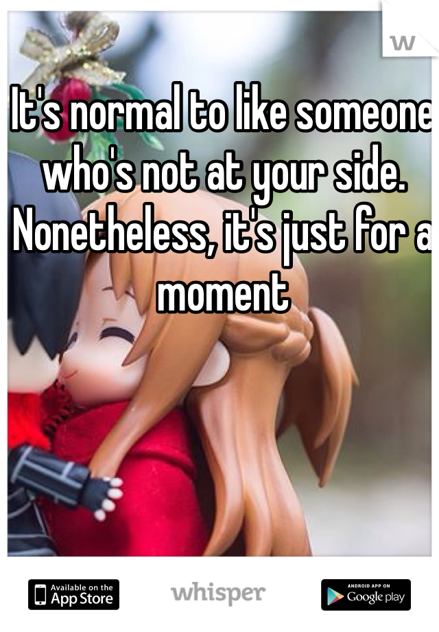 It's normal to like someone who's not at your side. Nonetheless, it's just for a moment 