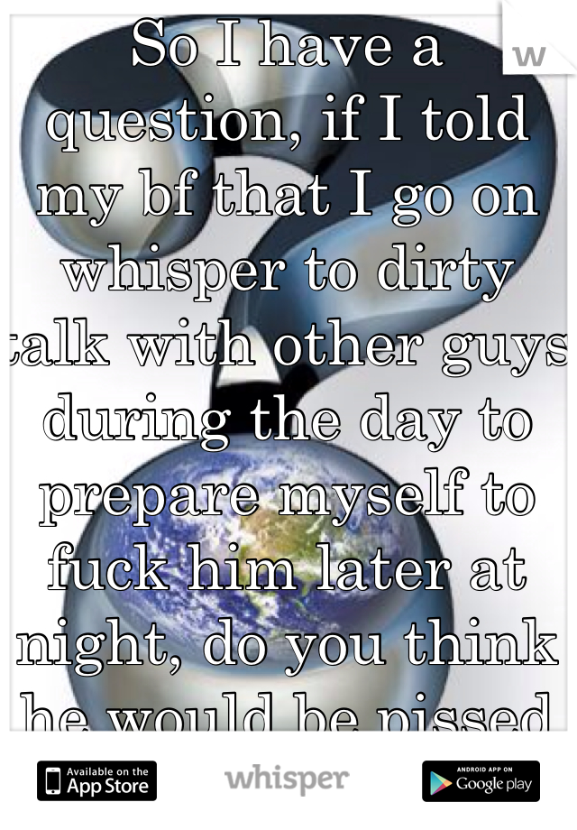 So I have a question, if I told my bf that I go on whisper to dirty talk with other guys during the day to prepare myself to fuck him later at night, do you think he would be pissed about that?