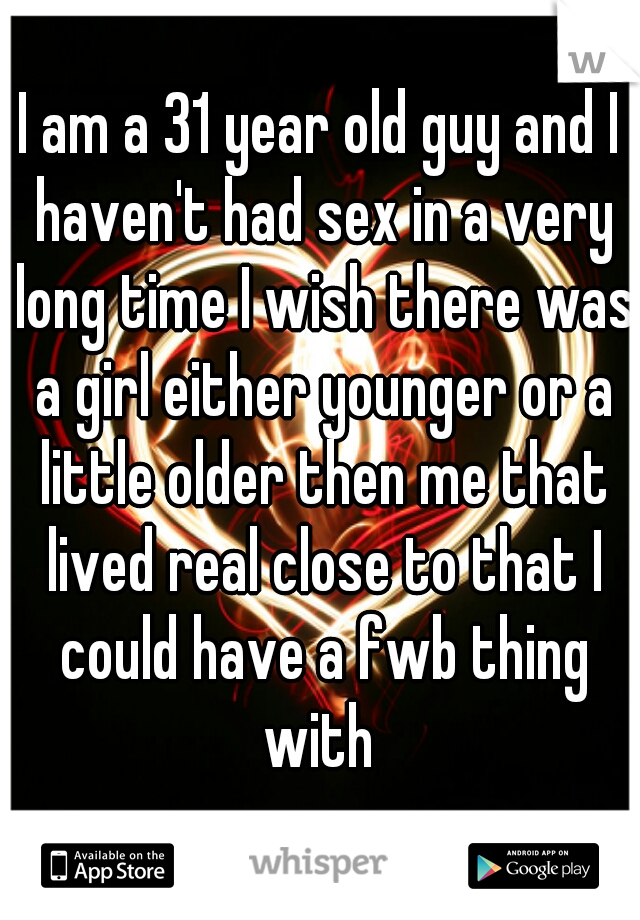 I am a 31 year old guy and I haven't had sex in a very long time I wish there was a girl either younger or a little older then me that lived real close to that I could have a fwb thing with 