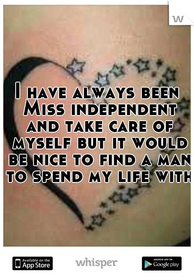 I have always been Miss independent and take care of myself but it would be nice to find a man to spend my life with 