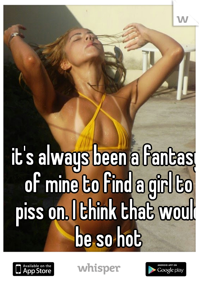 it's always been a fantasy of mine to find a girl to piss on. I think that would be so hot